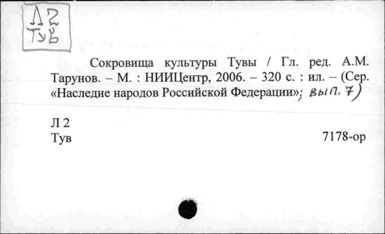 ﻿Сокровища культуры Тувы / Гл. ред. А.М. Тарунов. — М. : НИИЦентр, 2006. — 320 с. : ил. — (Сер. «Наследие народов Российской Федерации»:	і)
Л2
Тув
7178-ор